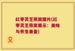 红枣灵芝燕窝图片(红枣灵芝燕窝展示：美味与养生兼备)