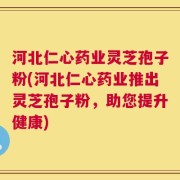 河北仁心药业灵芝孢子粉(河北仁心药业推出灵芝孢子粉，助您提升健康)