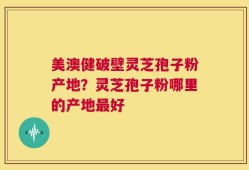 美澳健破壁灵芝孢子粉产地？灵芝孢子粉哪里的产地最好
