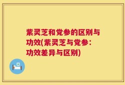 紫灵芝和党参的区别与功效(紫灵芝与党参：功效差异与区别)