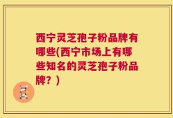 西宁灵芝孢子粉品牌有哪些(西宁市场上有哪些知名的灵芝孢子粉品牌？)