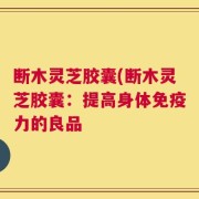 断木灵芝胶囊(断木灵芝胶囊：提高身体免疫力的良品