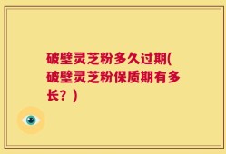 破壁灵芝粉多久过期(破壁灵芝粉保质期有多长？)