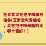 芝素堂灵芝孢子粉和寿仙谷(芝素堂和寿仙谷，灵芝孢子粉最新对比，哪个更好？)