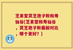 芝素堂灵芝孢子粉和寿仙谷(芝素堂和寿仙谷，灵芝孢子粉最新对比，哪个更好？)