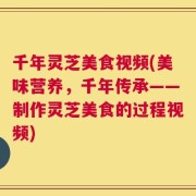 千年灵芝美食视频(美味营养，千年传承——制作灵芝美食的过程视频)