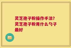 灵芝孢子粉操作手法？灵芝孢子粉用什么勺子最好