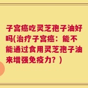 子宫癌吃灵芝孢子油好吗(治疗子宫癌：能不能通过食用灵芝孢子油来增强免疫力？)