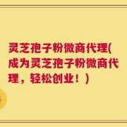 灵芝孢子粉微商代理(成为灵芝孢子粉微商代理，轻松创业！)