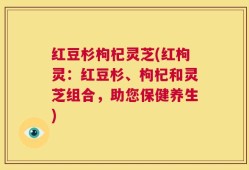 红豆杉枸杞灵芝(红枸灵：红豆杉、枸杞和灵芝组合，助您保健养生)