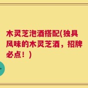 木灵芝泡酒搭配(独具风味的木灵芝酒，招牌必点！)