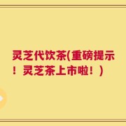 灵芝代饮茶(重磅提示！灵芝茶上市啦！)