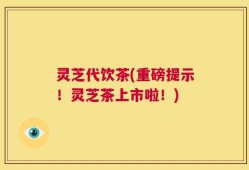 灵芝代饮茶(重磅提示！灵芝茶上市啦！)