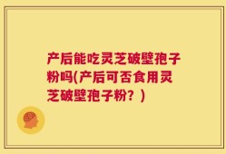 产后能吃灵芝破壁孢子粉吗(产后可否食用灵芝破壁孢子粉？)