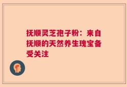抚顺灵芝孢子粉：来自抚顺的天然养生瑰宝备受关注