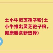 土小牛灵芝孢子粉(土小牛推出灵芝孢子粉，健康膳食新选择)