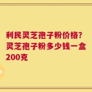 利民灵芝孢子粉价格？灵芝孢子粉多少钱一盒200克