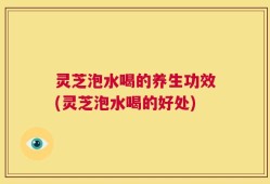灵芝泡水喝的养生功效(灵芝泡水喝的好处)