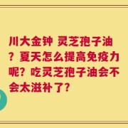 川大金钟 灵芝孢子油？夏天怎么提高免疫力呢？吃灵芝孢子油会不会太滋补了？