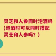 灵芝和人参同时泡酒吗(泡酒时可以同时搭配灵芝和人参吗？)