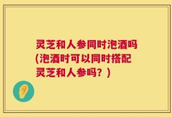 灵芝和人参同时泡酒吗(泡酒时可以同时搭配灵芝和人参吗？)