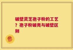 破壁灵芝孢子粉的工艺？孢子粉破壳与破壁区别