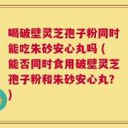 喝破壁灵芝孢子粉同时能吃朱砂安心丸吗 (能否同时食用破壁灵芝孢子粉和朱砂安心丸？)
