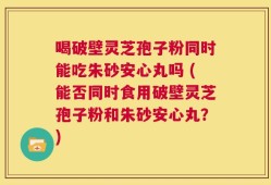 喝破壁灵芝孢子粉同时能吃朱砂安心丸吗 (能否同时食用破壁灵芝孢子粉和朱砂安心丸？)