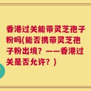 香港过关能带灵芝孢子粉吗(能否携带灵芝孢子粉出境？——香港过关是否允许？)