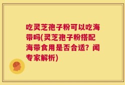 吃灵芝孢子粉可以吃海带吗(灵芝孢子粉搭配海带食用是否合适？闻专家解析)