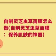 自制灵芝虫草面膜怎么做(自制灵芝虫草面膜：保养肌肤的神器)