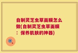 自制灵芝虫草面膜怎么做(自制灵芝虫草面膜：保养肌肤的神器)