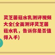 灵芝菌菇水乳测评视频大全(全面测评灵芝菌菇水乳，告诉你是否值得入手)