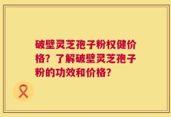 破壁灵芝孢子粉权健价格？了解破壁灵芝孢子粉的功效和价格？
