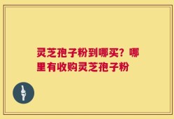 灵芝孢子粉到哪买？哪里有收购灵芝孢子粉