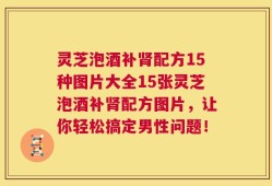 灵芝泡酒补肾配方15种图片大全15张灵芝泡酒补肾配方图片，让你轻松搞定男性问题！
