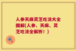 人参天麻灵芝吃法大全图解(人参、天麻、灵芝吃法全解析！)
