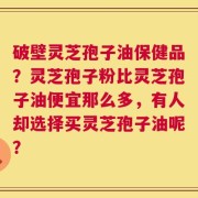 破壁灵芝孢子油保健品？灵芝孢子粉比灵芝孢子油便宜那么多，有人却选择买灵芝孢子油呢？