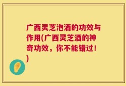 广西灵芝泡酒的功效与作用(广西灵芝酒的神奇功效，你不能错过！)