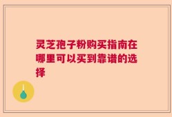 灵芝孢子粉购买指南在哪里可以买到靠谱的选择