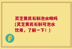 灵芝黄芪石斛泡水喝吗(灵芝黄芪石斛可泡水饮用，了解一下！)