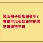 灵芝孢子粉店铺名字？哪里可以买到正宗的灵芝破壁孢子粉