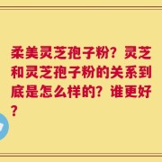 柔美灵芝孢子粉？灵芝和灵芝孢子粉的关系到底是怎么样的？谁更好？