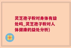 灵芝孢子粉对身体有益处吗_灵芝孢子粉对人体健康的益处分析)