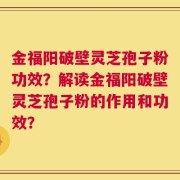 金福阳破壁灵芝孢子粉功效？解读金福阳破壁灵芝孢子粉的作用和功效？