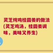 灵芝炖鸡桂圆姜的做法(灵芝鸡汤，桂圆姜调味，美味又养生)