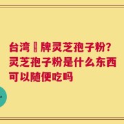 台湾哖牌灵芝孢子粉？灵芝孢子粉是什么东西可以随便吃吗