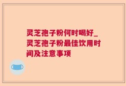 灵芝孢子粉何时喝好_灵芝孢子粉最佳饮用时间及注意事项
