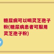 糖尿病可以喝灵芝孢子粉(糖尿病患者可服用灵芝孢子粉)