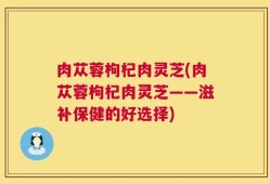 肉苁蓉枸杞肉灵芝(肉苁蓉枸杞肉灵芝——滋补保健的好选择)